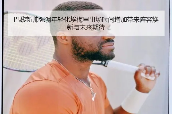 巴黎新帅强调年轻化埃梅里出场时间增加带来阵容焕新与未来期待 - kaiyun
