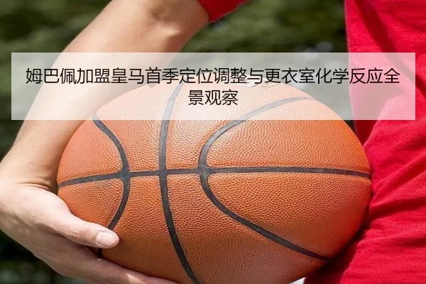 姆巴佩加盟皇马首季定位调整与更衣室化学反应全景观察 - kaiyun
