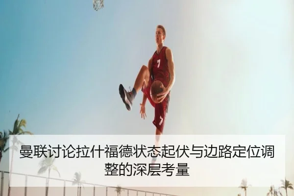 曼联讨论拉什福德状态起伏与边路定位调整的深层考量 - kaiyun