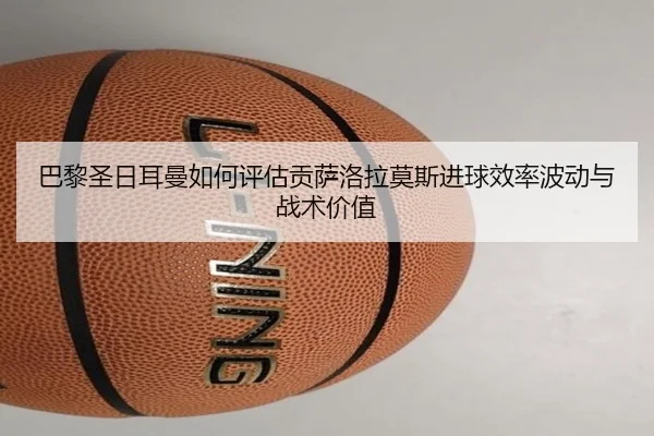 巴黎圣日耳曼如何评估贡萨洛拉莫斯进球效率波动与战术价值 - kaiyun