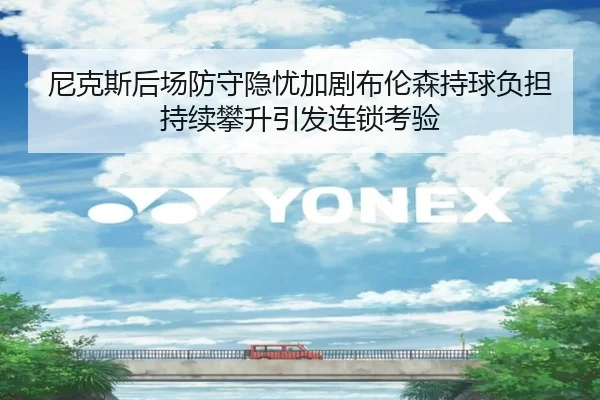 尼克斯后场防守隐忧加剧布伦森持球负担持续攀升引发连锁考验 - kaiyun